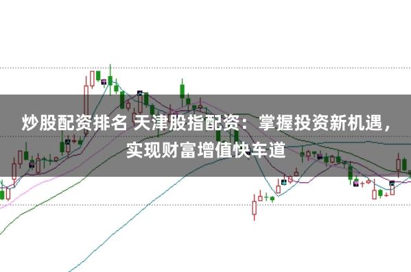 炒股配资排名 天津股指配资：掌握投资新机遇，实现财富增值快车道