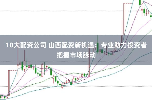 10大配资公司 山西配资新机遇：专业助力投资者把握市场脉动