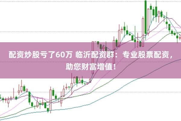 配资炒股亏了60万 临沂配资群：专业股票配资，助您财富增值！