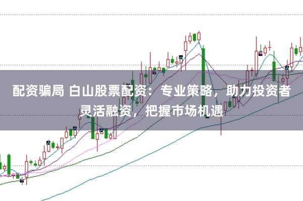 配资骗局 白山股票配资：专业策略，助力投资者灵活融资，把握市场机遇