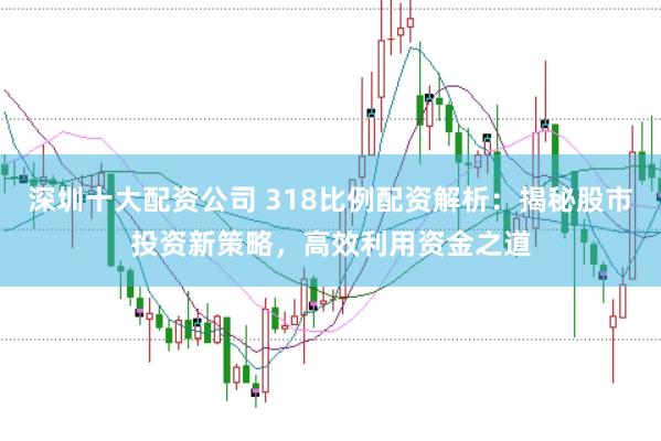 深圳十大配资公司 318比例配资解析：揭秘股市投资新策略，高效利用资金之道