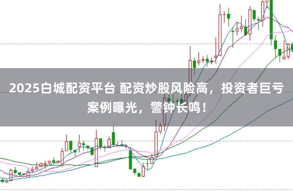 2025白城配资平台 配资炒股风险高，投资者巨亏案例曝光，警钟长鸣！