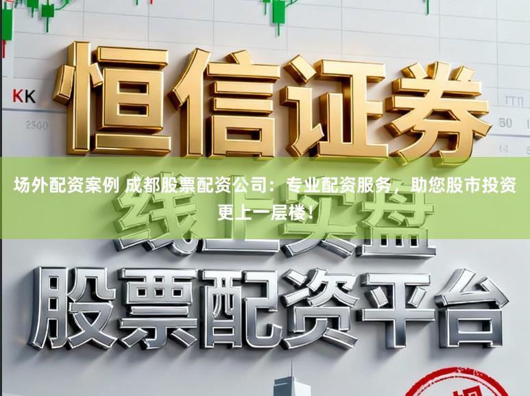 场外配资案例 成都股票配资公司：专业配资服务，助您股市投资更上一层楼！