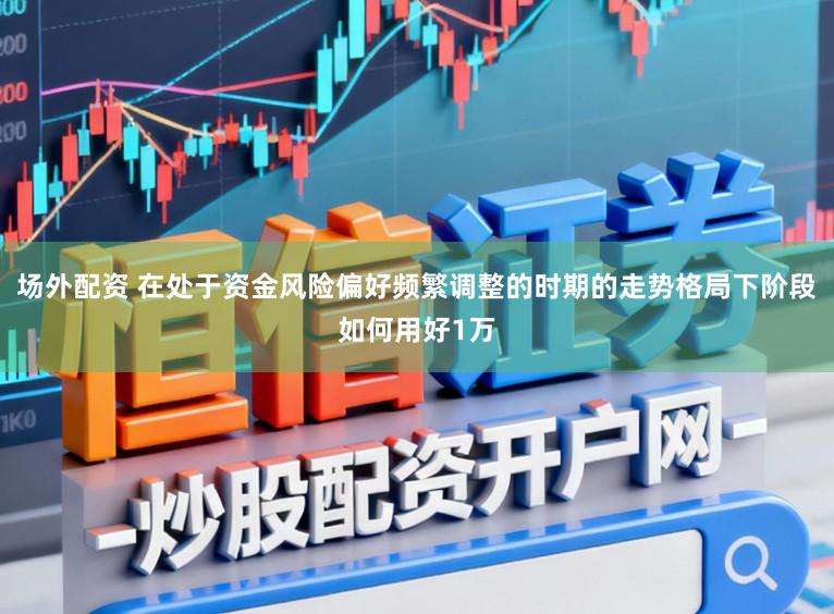 场外配资 在处于资金风险偏好频繁调整的时期的走势格局下阶段如何用好1万