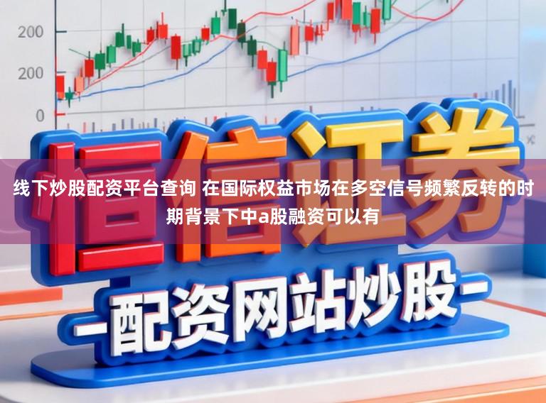线下炒股配资平台查询 在国际权益市场在多空信号频繁反转的时期背景下中a股融资可以有